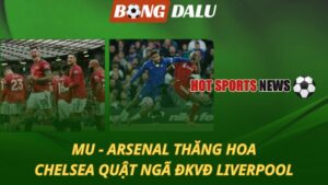 MU và Arsenal thăng hoa – Chelsea quật ngã Liverpool